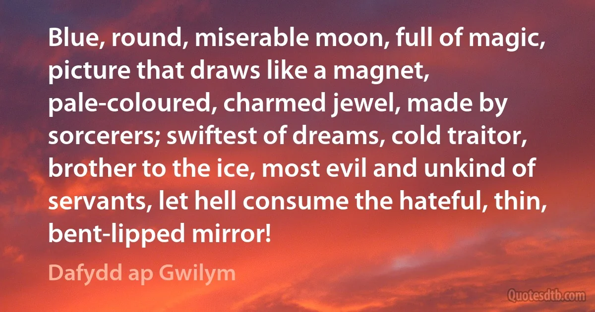 Blue, round, miserable moon, full of magic, picture that draws like a magnet, pale-coloured, charmed jewel, made by sorcerers; swiftest of dreams, cold traitor, brother to the ice, most evil and unkind of servants, let hell consume the hateful, thin, bent-lipped mirror! (Dafydd ap Gwilym)