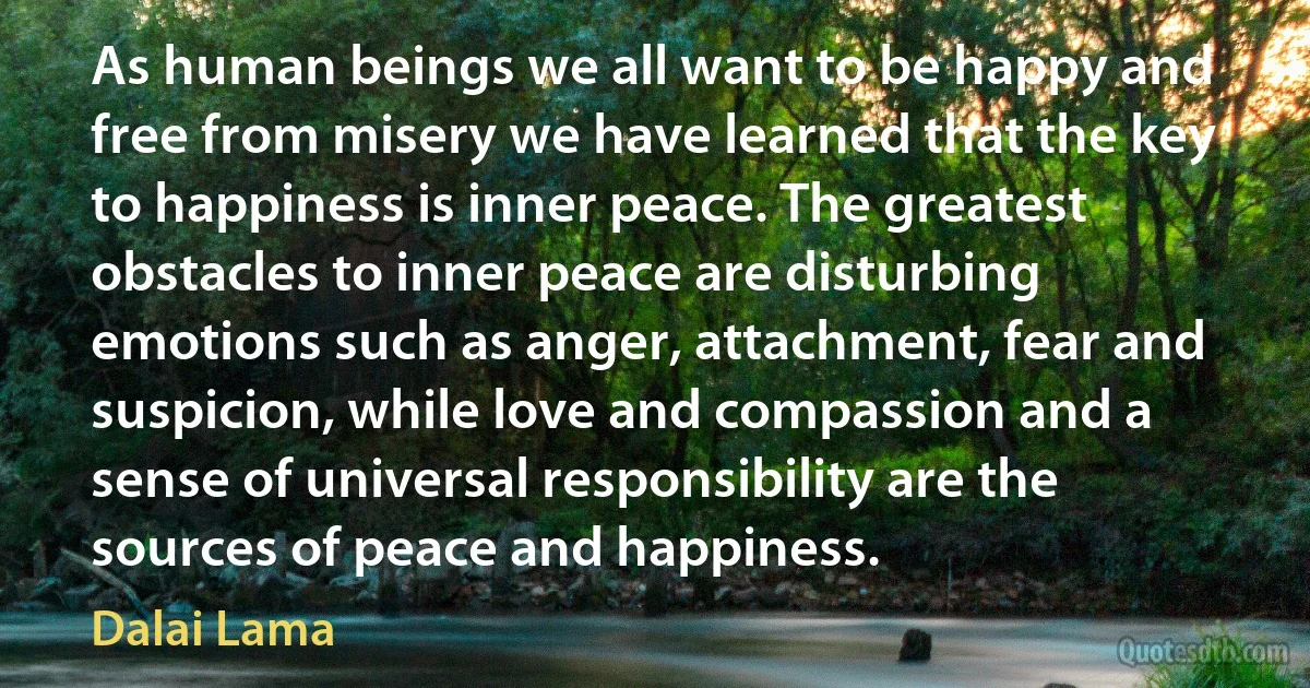 As human beings we all want to be happy and free from misery we have learned that the key to happiness is inner peace. The greatest obstacles to inner peace are disturbing emotions such as anger, attachment, fear and suspicion, while love and compassion and a sense of universal responsibility are the sources of peace and happiness. (Dalai Lama)