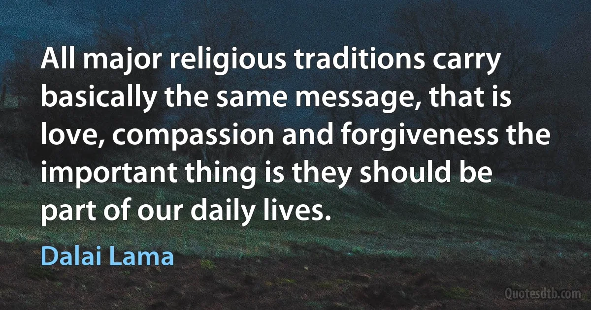 All major religious traditions carry basically the same message, that is love, compassion and forgiveness the important thing is they should be part of our daily lives. (Dalai Lama)