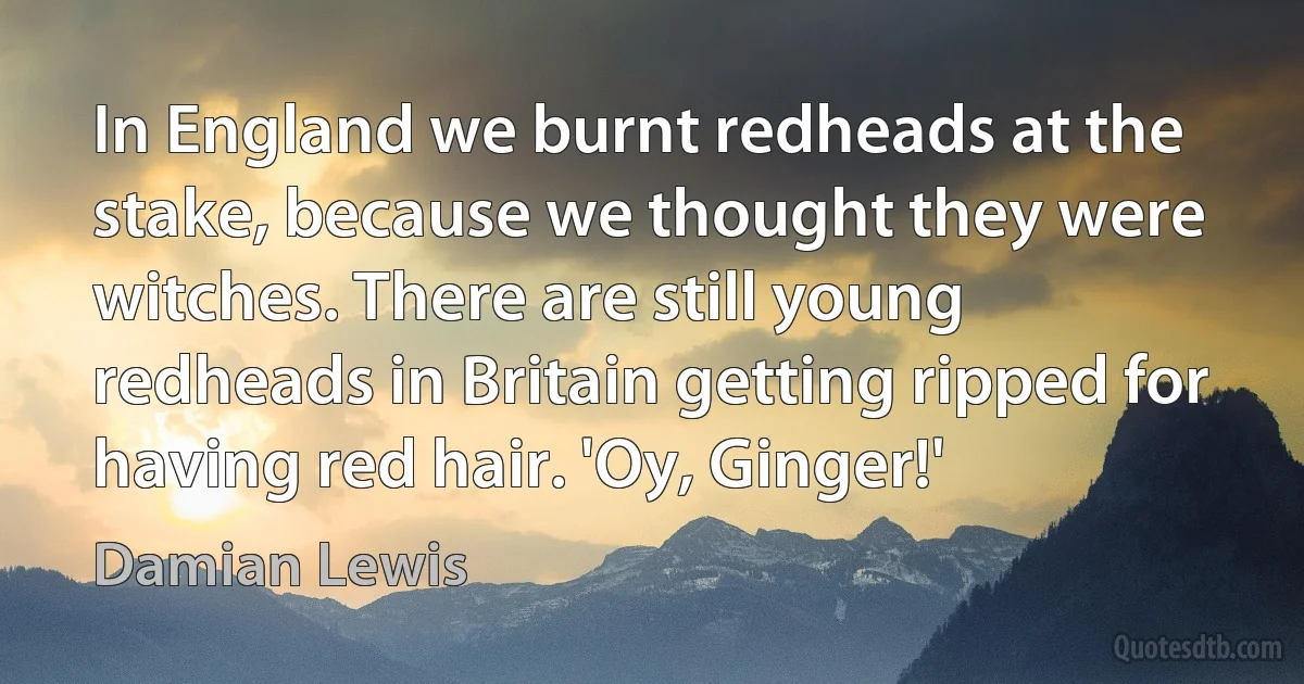 In England we burnt redheads at the stake, because we thought they were witches. There are still young redheads in Britain getting ripped for having red hair. 'Oy, Ginger!' (Damian Lewis)