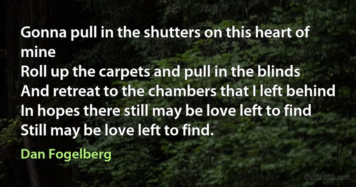 Gonna pull in the shutters on this heart of mine
Roll up the carpets and pull in the blinds
And retreat to the chambers that I left behind
In hopes there still may be love left to find
Still may be love left to find. (Dan Fogelberg)