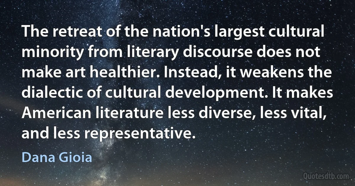 The retreat of the nation's largest cultural minority from literary discourse does not make art healthier. Instead, it weakens the dialectic of cultural development. It makes American literature less diverse, less vital, and less representative. (Dana Gioia)