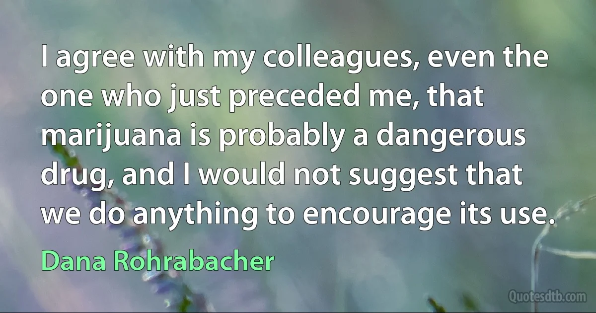 I agree with my colleagues, even the one who just preceded me, that marijuana is probably a dangerous drug, and I would not suggest that we do anything to encourage its use. (Dana Rohrabacher)