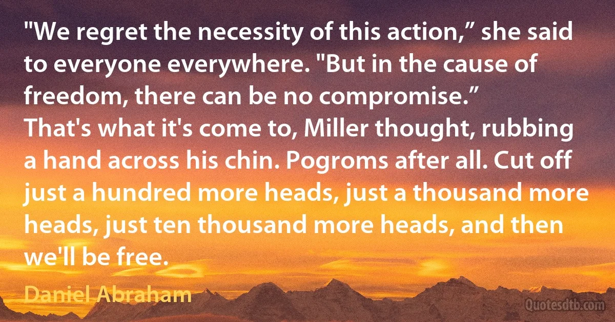 "We regret the necessity of this action,” she said to everyone everywhere. "But in the cause of freedom, there can be no compromise.”
That's what it's come to, Miller thought, rubbing a hand across his chin. Pogroms after all. Cut off just a hundred more heads, just a thousand more heads, just ten thousand more heads, and then we'll be free. (Daniel Abraham)