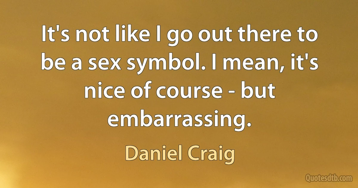 It's not like I go out there to be a sex symbol. I mean, it's nice of course - but embarrassing. (Daniel Craig)