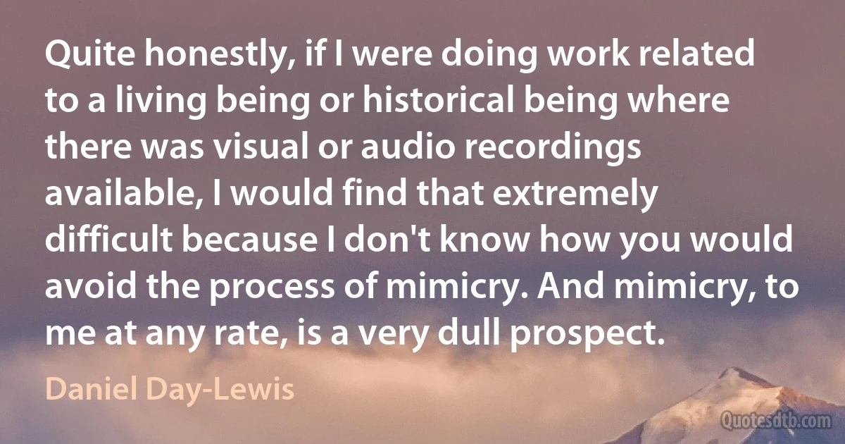 Quite honestly, if I were doing work related to a living being or historical being where there was visual or audio recordings available, I would find that extremely difficult because I don't know how you would avoid the process of mimicry. And mimicry, to me at any rate, is a very dull prospect. (Daniel Day-Lewis)