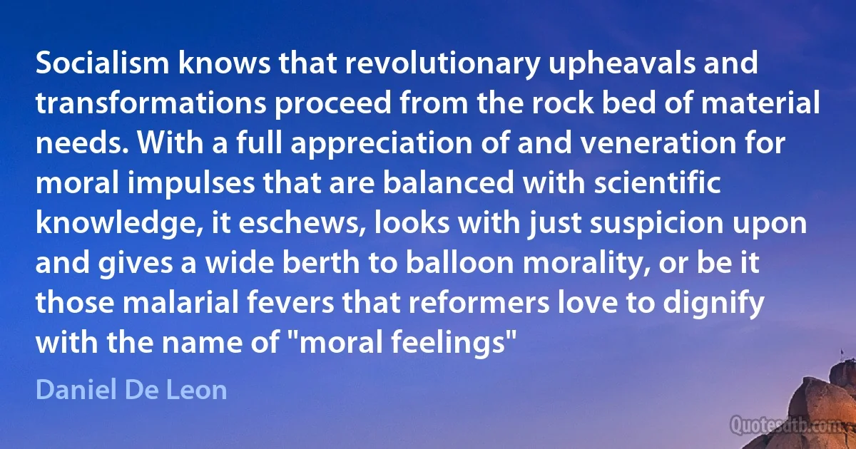 Socialism knows that revolutionary upheavals and transformations proceed from the rock bed of material needs. With a full appreciation of and veneration for moral impulses that are balanced with scientific knowledge, it eschews, looks with just suspicion upon and gives a wide berth to balloon morality, or be it those malarial fevers that reformers love to dignify with the name of "moral feelings" (Daniel De Leon)