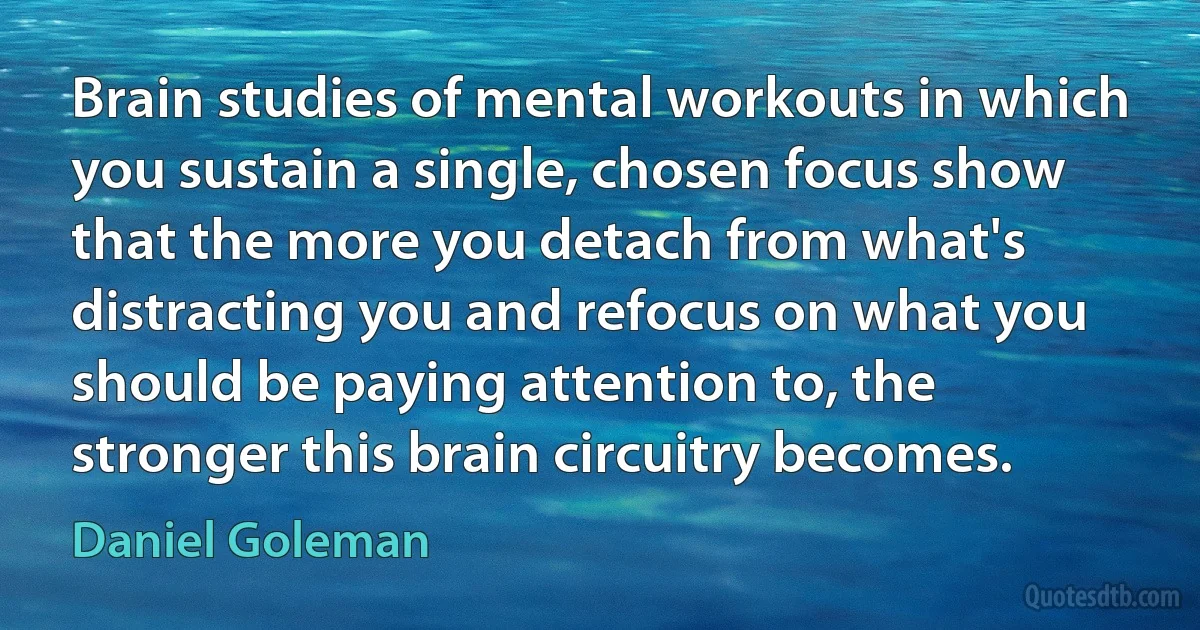 Brain studies of mental workouts in which you sustain a single, chosen focus show that the more you detach from what's distracting you and refocus on what you should be paying attention to, the stronger this brain circuitry becomes. (Daniel Goleman)