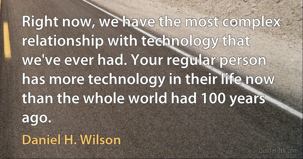 Right now, we have the most complex relationship with technology that we've ever had. Your regular person has more technology in their life now than the whole world had 100 years ago. (Daniel H. Wilson)