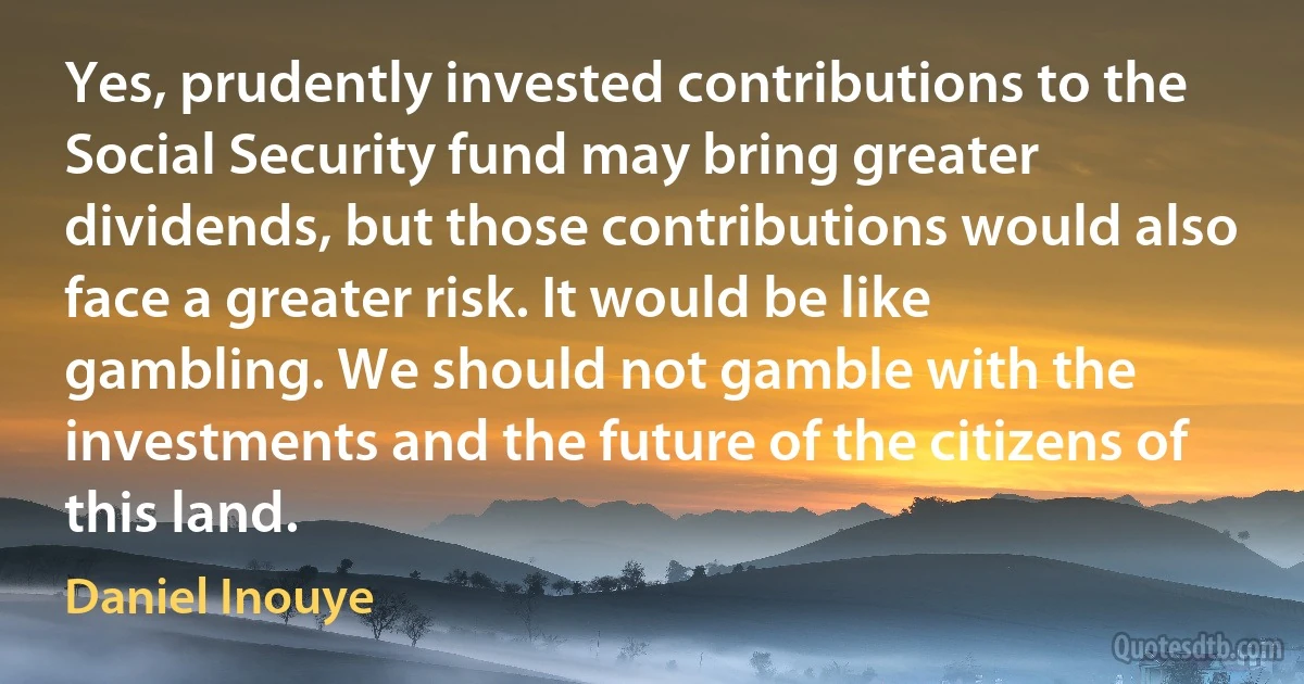 Yes, prudently invested contributions to the Social Security fund may bring greater dividends, but those contributions would also face a greater risk. It would be like gambling. We should not gamble with the investments and the future of the citizens of this land. (Daniel Inouye)