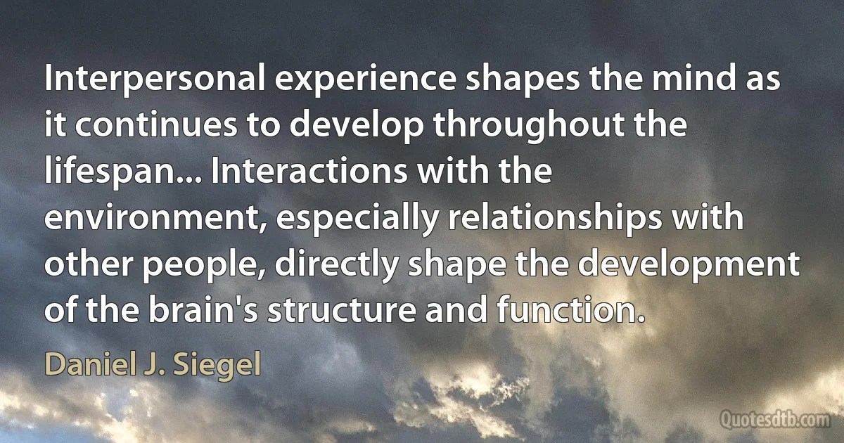 Interpersonal experience shapes the mind as it continues to develop throughout the lifespan... Interactions with the environment, especially relationships with other people, directly shape the development of the brain's structure and function. (Daniel J. Siegel)