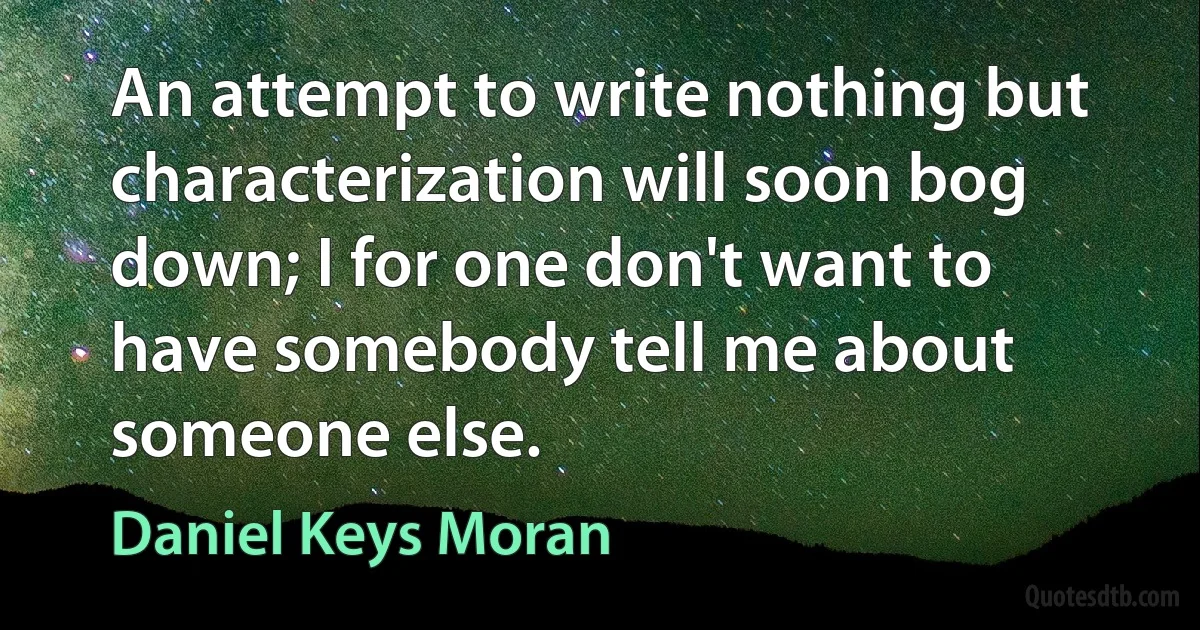 An attempt to write nothing but characterization will soon bog down; I for one don't want to have somebody tell me about someone else. (Daniel Keys Moran)