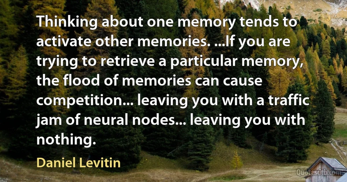 Thinking about one memory tends to activate other memories. ...If you are trying to retrieve a particular memory, the flood of memories can cause competition... leaving you with a traffic jam of neural nodes... leaving you with nothing. (Daniel Levitin)