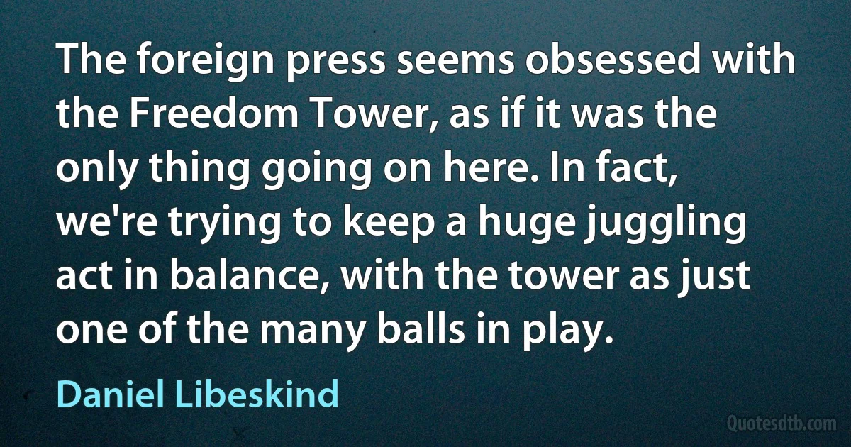 The foreign press seems obsessed with the Freedom Tower, as if it was the only thing going on here. In fact, we're trying to keep a huge juggling act in balance, with the tower as just one of the many balls in play. (Daniel Libeskind)