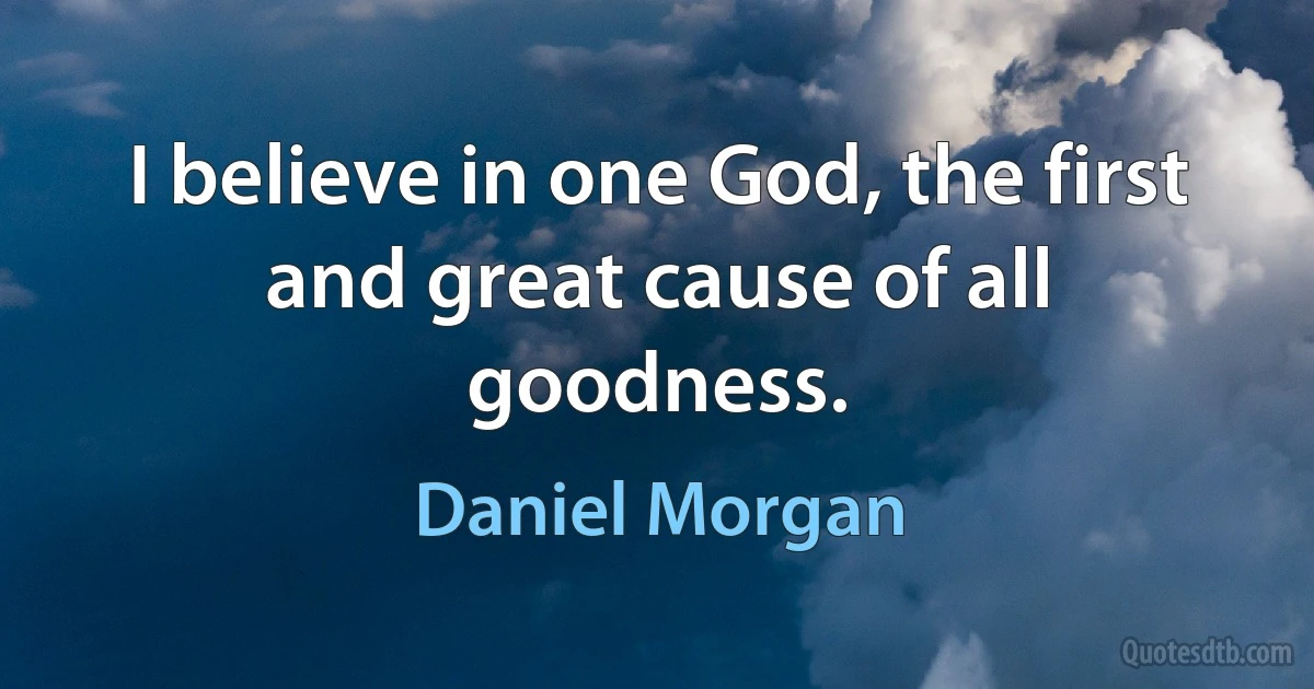 I believe in one God, the first and great cause of all goodness. (Daniel Morgan)