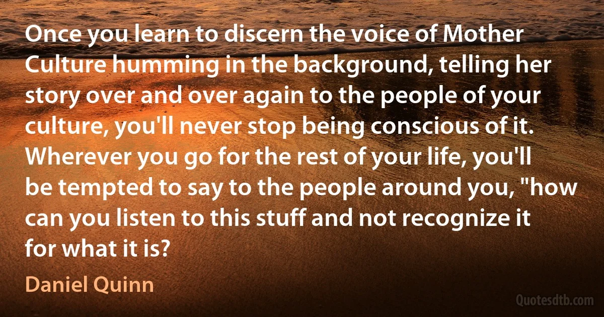 Once you learn to discern the voice of Mother Culture humming in the background, telling her story over and over again to the people of your culture, you'll never stop being conscious of it. Wherever you go for the rest of your life, you'll be tempted to say to the people around you, "how can you listen to this stuff and not recognize it for what it is? (Daniel Quinn)