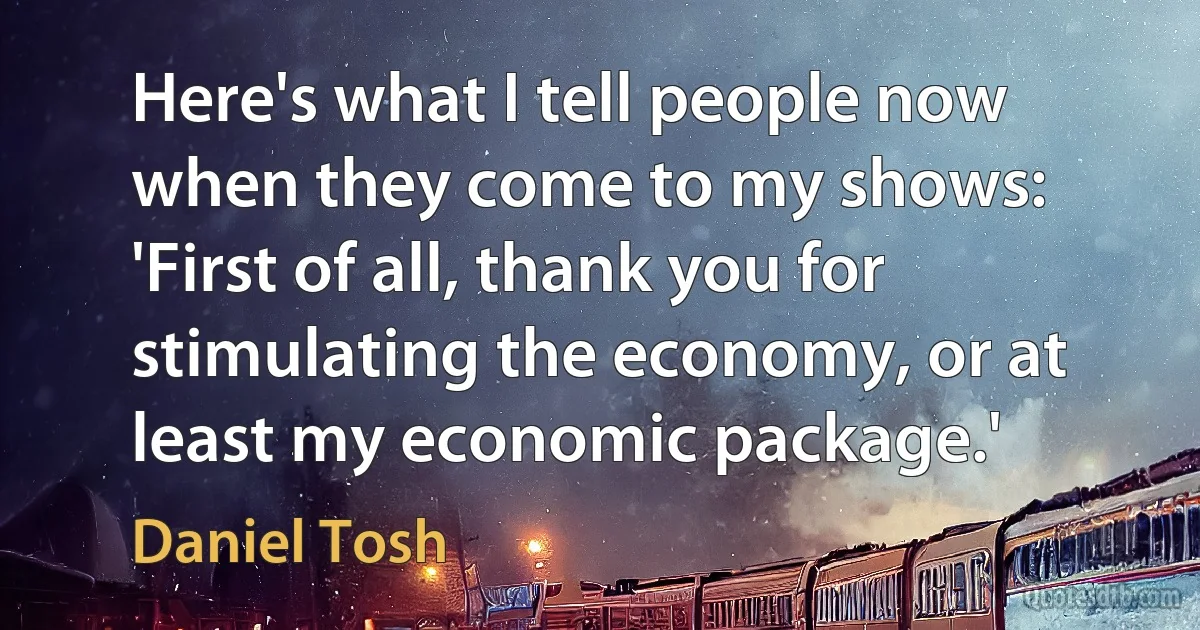 Here's what I tell people now when they come to my shows: 'First of all, thank you for stimulating the economy, or at least my economic package.' (Daniel Tosh)