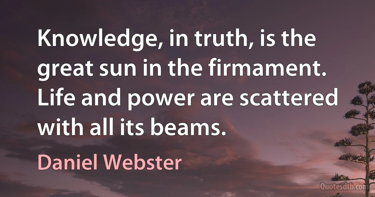 Knowledge, in truth, is the great sun in the firmament. Life and power are scattered with all its beams. (Daniel Webster)