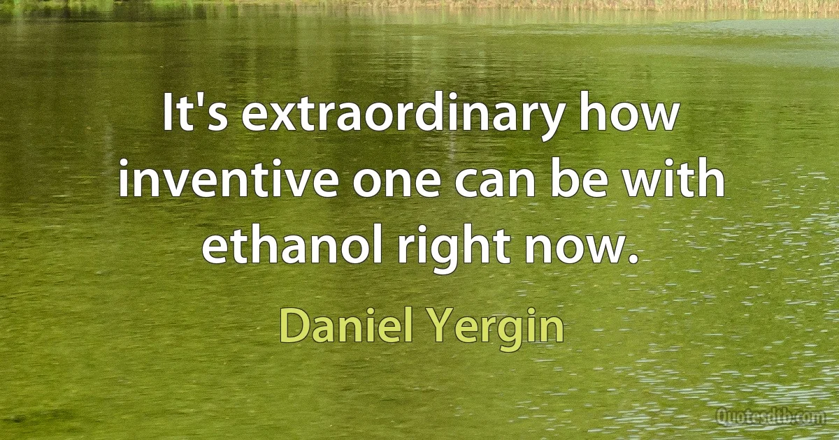 It's extraordinary how inventive one can be with ethanol right now. (Daniel Yergin)