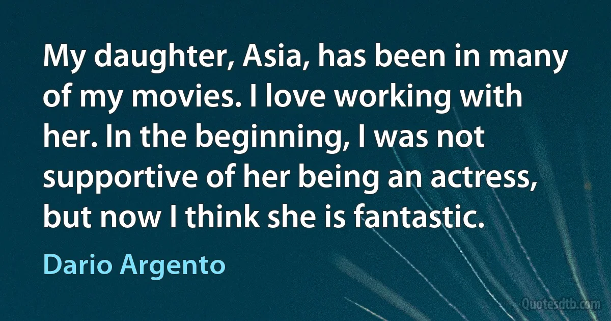 My daughter, Asia, has been in many of my movies. I love working with her. In the beginning, I was not supportive of her being an actress, but now I think she is fantastic. (Dario Argento)