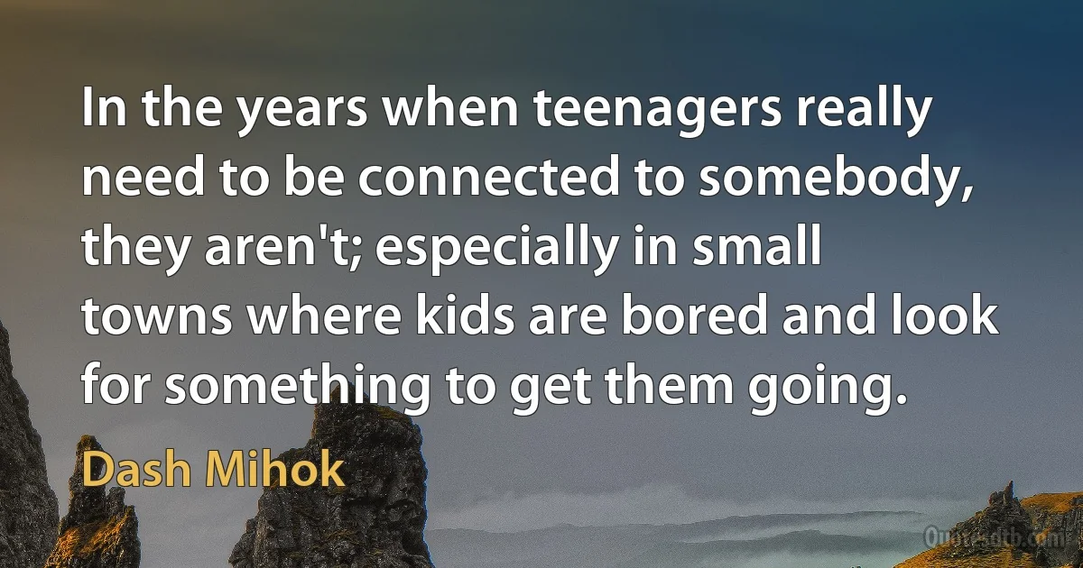 In the years when teenagers really need to be connected to somebody, they aren't; especially in small towns where kids are bored and look for something to get them going. (Dash Mihok)