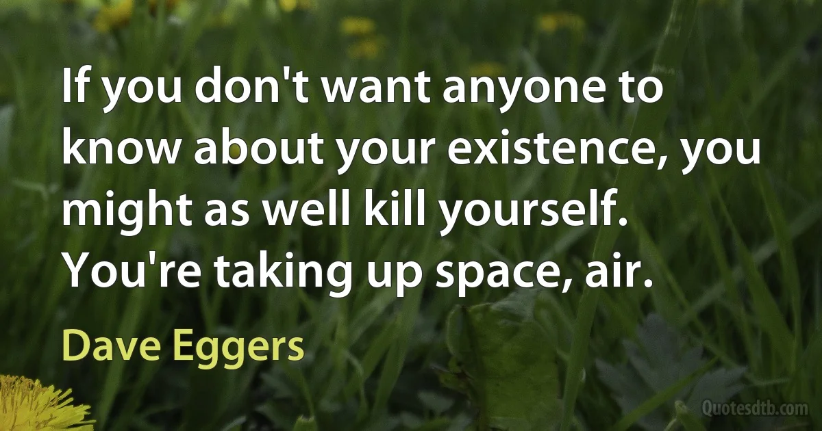 If you don't want anyone to know about your existence, you might as well kill yourself. You're taking up space, air. (Dave Eggers)