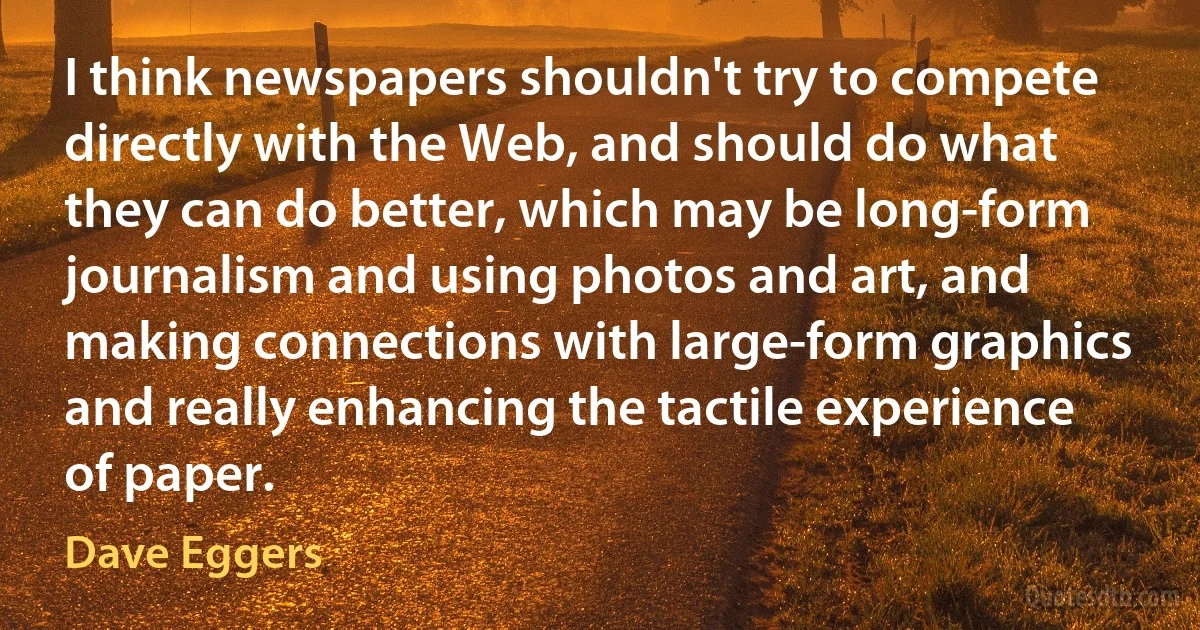 I think newspapers shouldn't try to compete directly with the Web, and should do what they can do better, which may be long-form journalism and using photos and art, and making connections with large-form graphics and really enhancing the tactile experience of paper. (Dave Eggers)