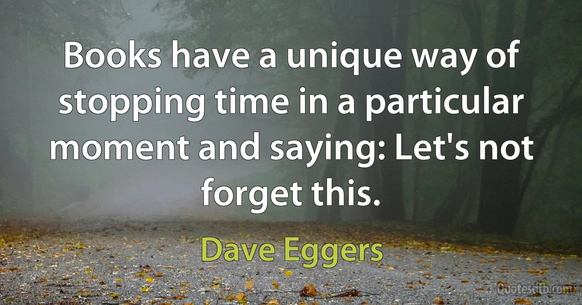 Books have a unique way of stopping time in a particular moment and saying: Let's not forget this. (Dave Eggers)