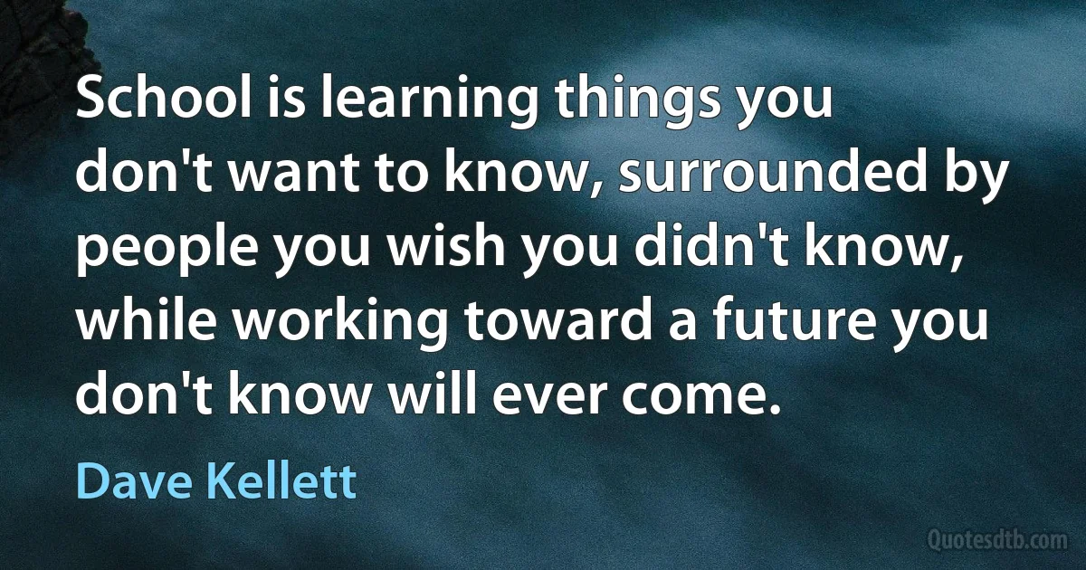 School is learning things you don't want to know, surrounded by people you wish you didn't know, while working toward a future you don't know will ever come. (Dave Kellett)