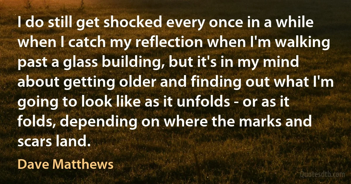 I do still get shocked every once in a while when I catch my reflection when I'm walking past a glass building, but it's in my mind about getting older and finding out what I'm going to look like as it unfolds - or as it folds, depending on where the marks and scars land. (Dave Matthews)