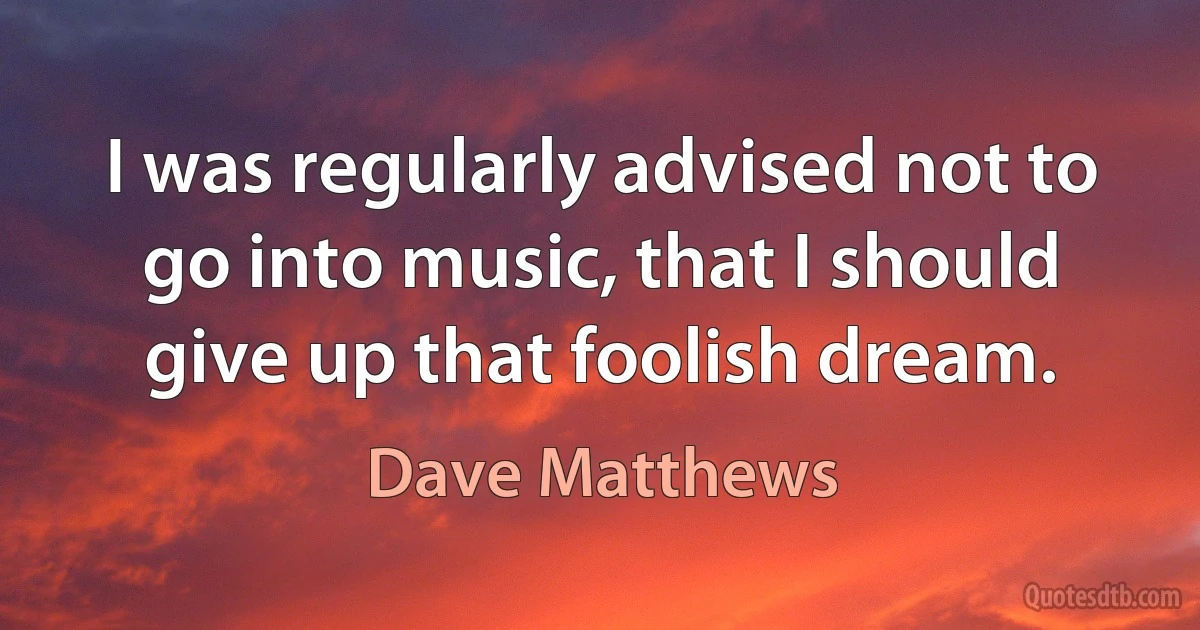 I was regularly advised not to go into music, that I should give up that foolish dream. (Dave Matthews)