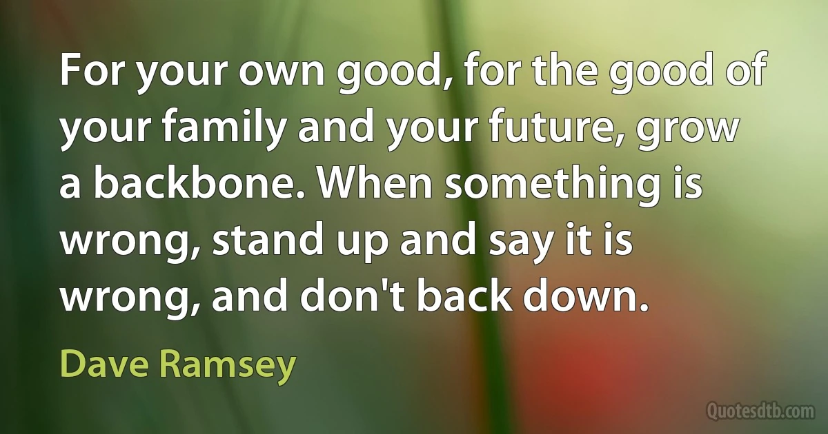 For your own good, for the good of your family and your future, grow a backbone. When something is wrong, stand up and say it is wrong, and don't back down. (Dave Ramsey)