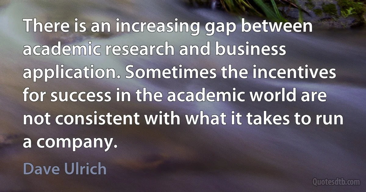 There is an increasing gap between academic research and business application. Sometimes the incentives for success in the academic world are not consistent with what it takes to run a company. (Dave Ulrich)