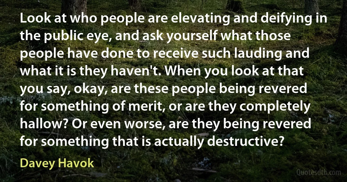 Look at who people are elevating and deifying in the public eye, and ask yourself what those people have done to receive such lauding and what it is they haven't. When you look at that you say, okay, are these people being revered for something of merit, or are they completely hallow? Or even worse, are they being revered for something that is actually destructive? (Davey Havok)