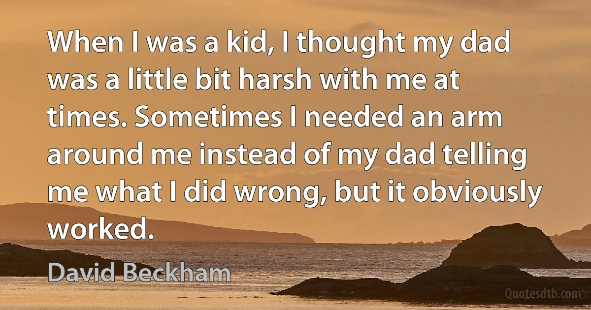 When I was a kid, I thought my dad was a little bit harsh with me at times. Sometimes I needed an arm around me instead of my dad telling me what I did wrong, but it obviously worked. (David Beckham)