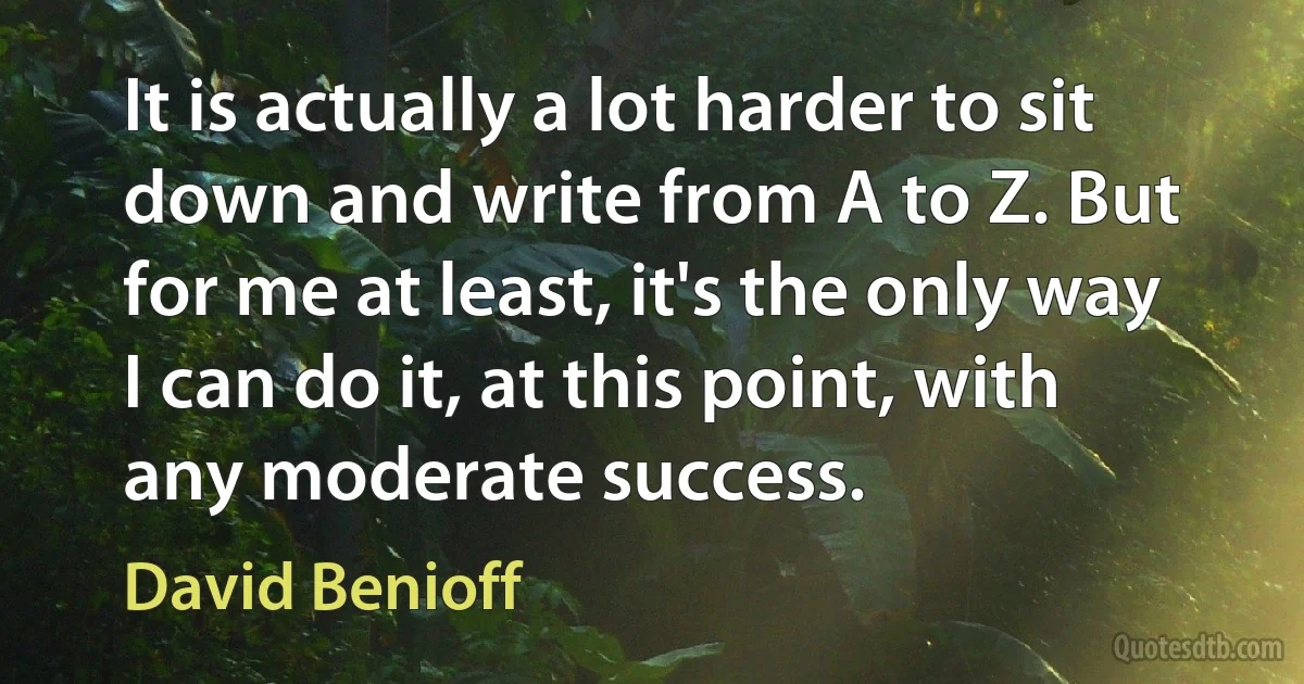 It is actually a lot harder to sit down and write from A to Z. But for me at least, it's the only way I can do it, at this point, with any moderate success. (David Benioff)