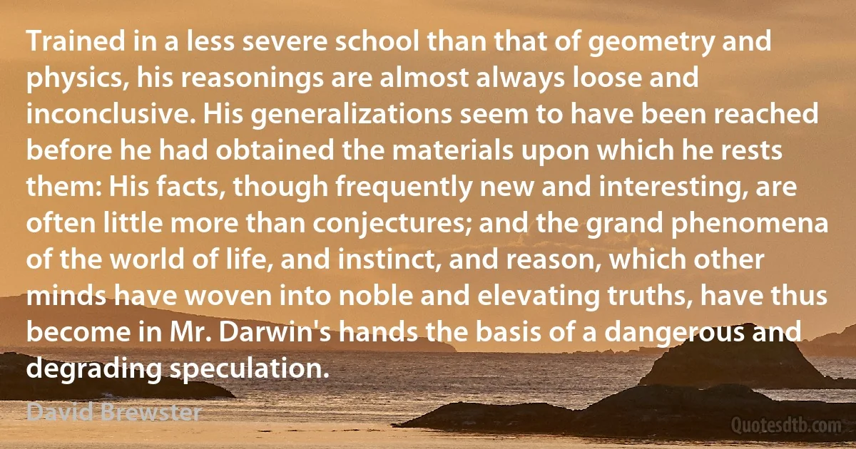 Trained in a less severe school than that of geometry and physics, his reasonings are almost always loose and inconclusive. His generalizations seem to have been reached before he had obtained the materials upon which he rests them: His facts, though frequently new and interesting, are often little more than conjectures; and the grand phenomena of the world of life, and instinct, and reason, which other minds have woven into noble and elevating truths, have thus become in Mr. Darwin's hands the basis of a dangerous and degrading speculation. (David Brewster)