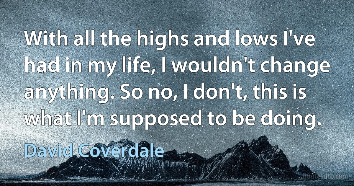 With all the highs and lows I've had in my life, I wouldn't change anything. So no, I don't, this is what I'm supposed to be doing. (David Coverdale)