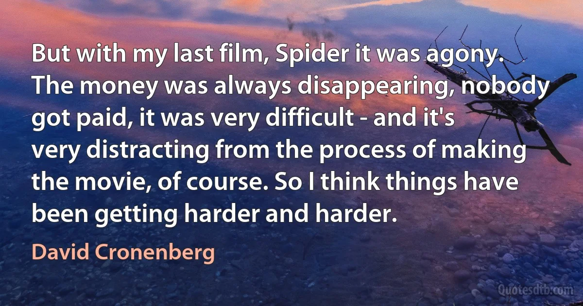 But with my last film, Spider it was agony. The money was always disappearing, nobody got paid, it was very difficult - and it's very distracting from the process of making the movie, of course. So I think things have been getting harder and harder. (David Cronenberg)