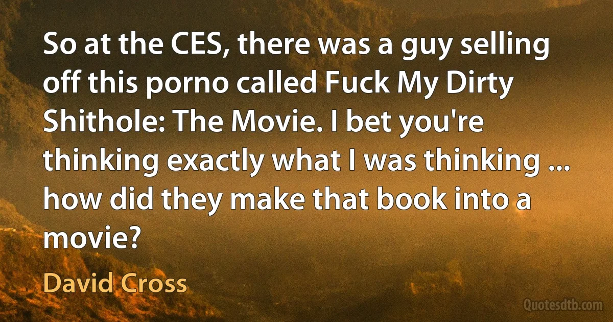 So at the CES, there was a guy selling off this porno called Fuck My Dirty Shithole: The Movie. I bet you're thinking exactly what I was thinking ... how did they make that book into a movie? (David Cross)