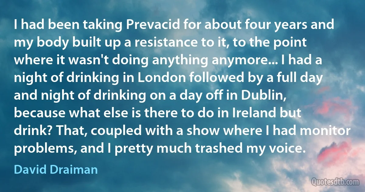 I had been taking Prevacid for about four years and my body built up a resistance to it, to the point where it wasn't doing anything anymore... I had a night of drinking in London followed by a full day and night of drinking on a day off in Dublin, because what else is there to do in Ireland but drink? That, coupled with a show where I had monitor problems, and I pretty much trashed my voice. (David Draiman)