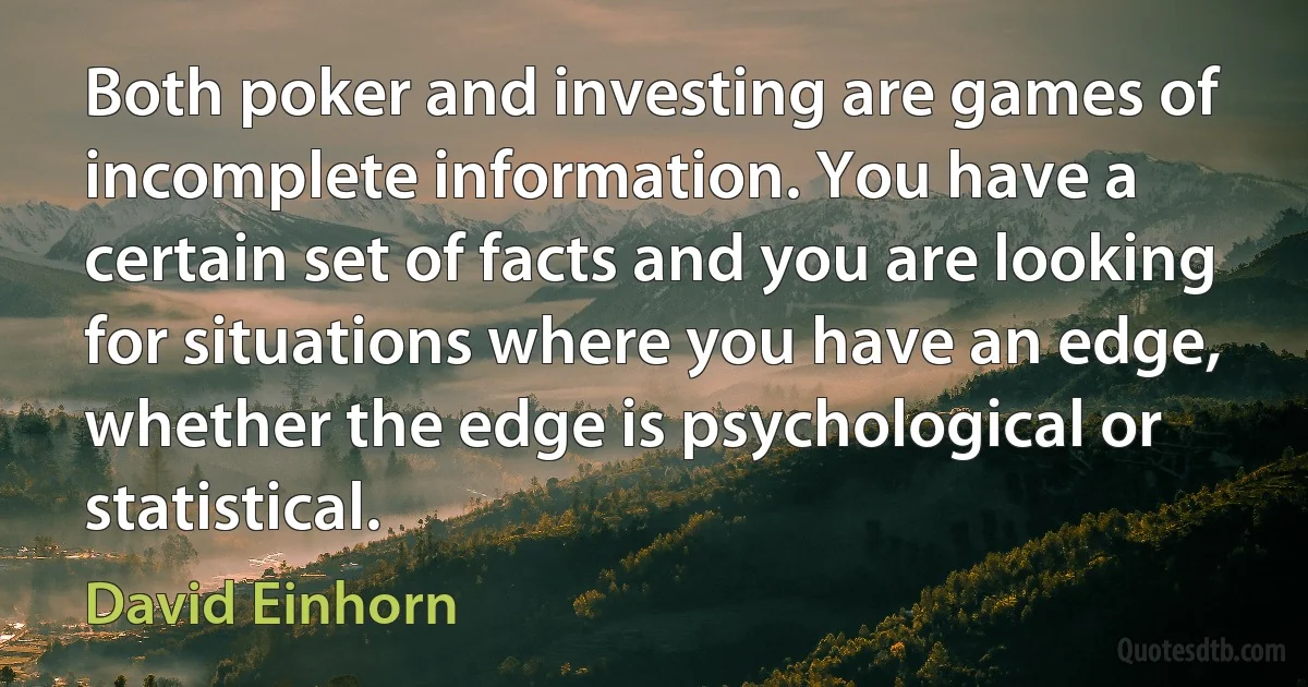 Both poker and investing are games of incomplete information. You have a certain set of facts and you are looking for situations where you have an edge, whether the edge is psychological or statistical. (David Einhorn)