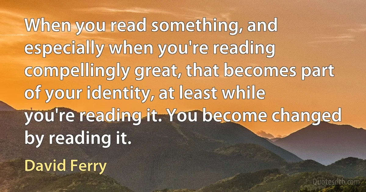 When you read something, and especially when you're reading compellingly great, that becomes part of your identity, at least while you're reading it. You become changed by reading it. (David Ferry)