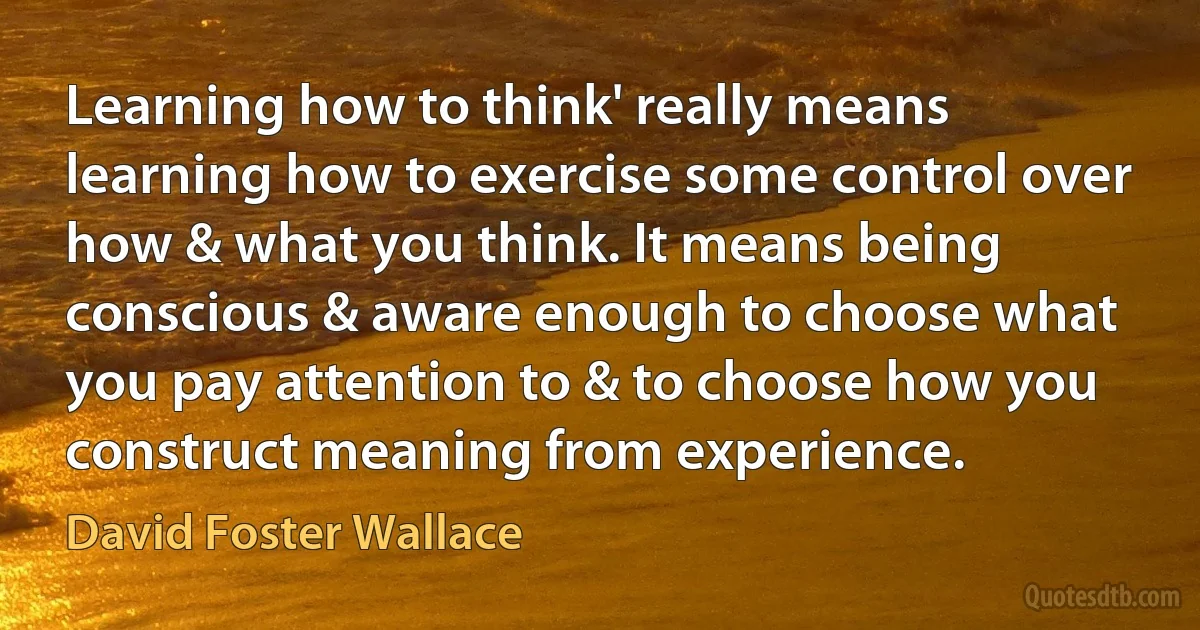 Learning how to think' really means learning how to exercise some control over how & what you think. It means being conscious & aware enough to choose what you pay attention to & to choose how you construct meaning from experience. (David Foster Wallace)