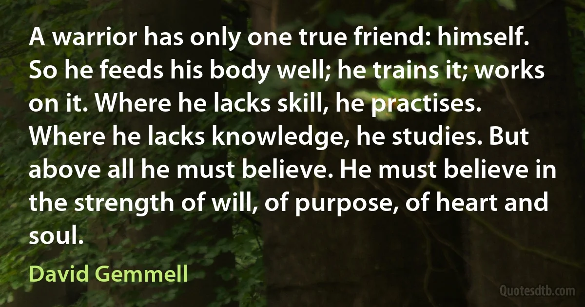 A warrior has only one true friend: himself. So he feeds his body well; he trains it; works on it. Where he lacks skill, he practises. Where he lacks knowledge, he studies. But above all he must believe. He must believe in the strength of will, of purpose, of heart and soul. (David Gemmell)