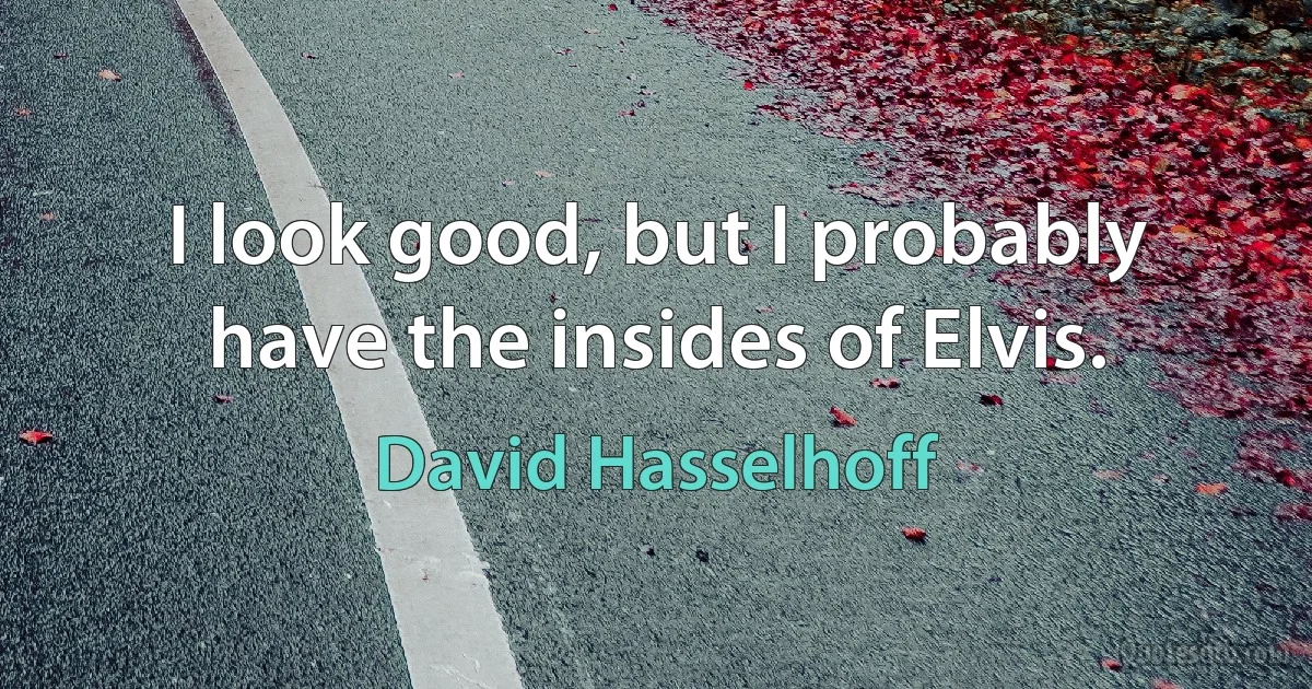 I look good, but I probably have the insides of Elvis. (David Hasselhoff)