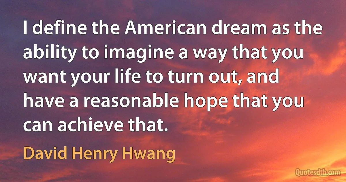 I define the American dream as the ability to imagine a way that you want your life to turn out, and have a reasonable hope that you can achieve that. (David Henry Hwang)