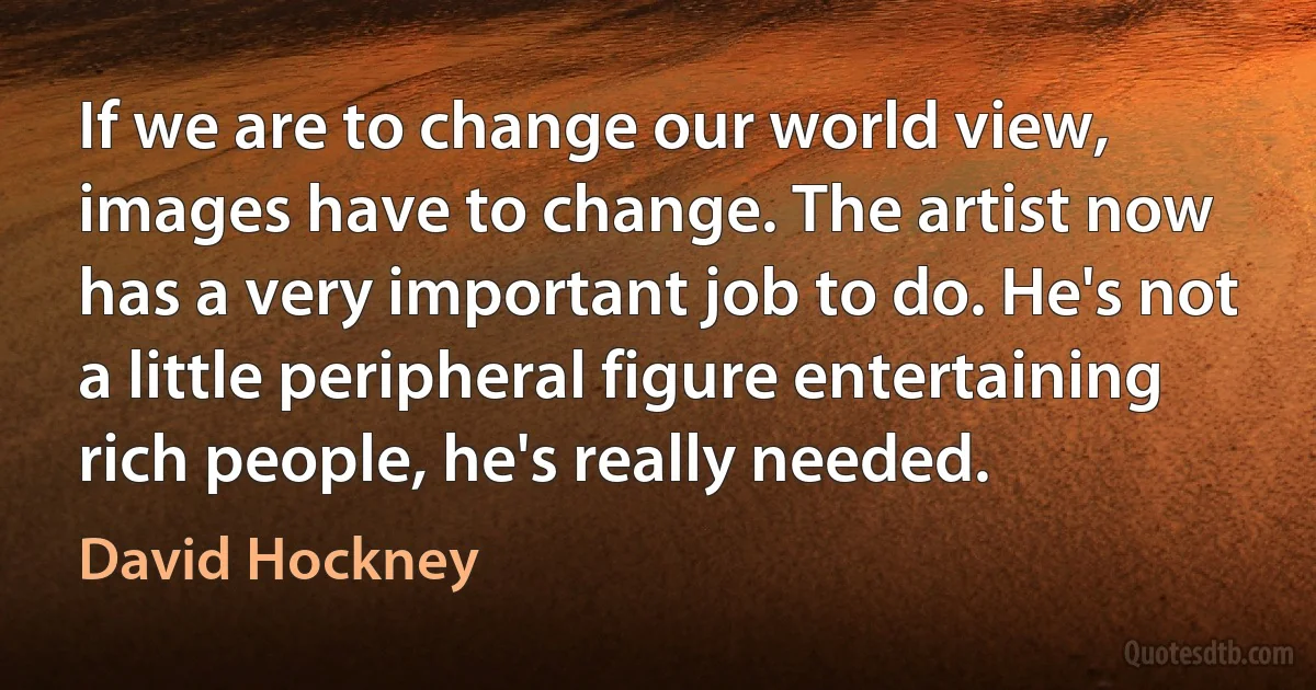 If we are to change our world view, images have to change. The artist now has a very important job to do. He's not a little peripheral figure entertaining rich people, he's really needed. (David Hockney)