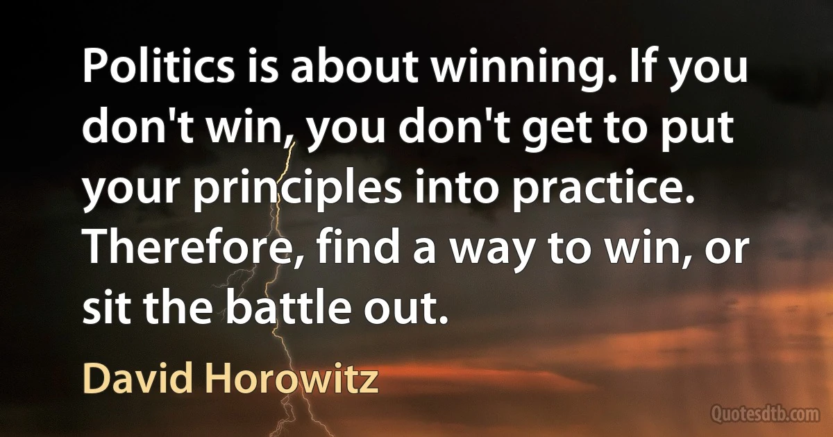 Politics is about winning. If you don't win, you don't get to put your principles into practice. Therefore, find a way to win, or sit the battle out. (David Horowitz)