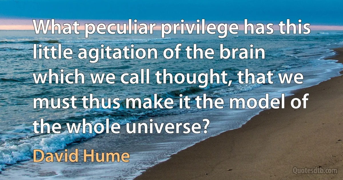 What peculiar privilege has this little agitation of the brain which we call thought, that we must thus make it the model of the whole universe? (David Hume)